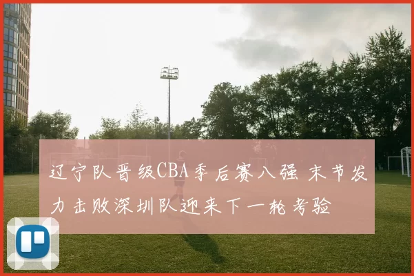 辽宁队晋级CBA季后赛八强 末节发力击败深圳队迎来下一轮考验