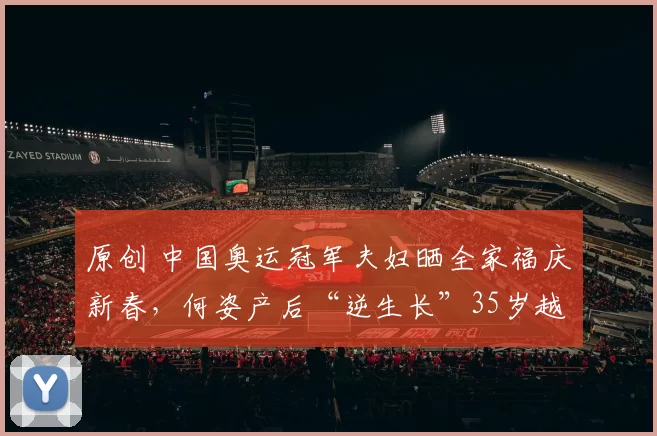 原创 中国奥运冠军夫妇晒全家福庆新春，何姿产后“逆生长”35岁越发明艳动人