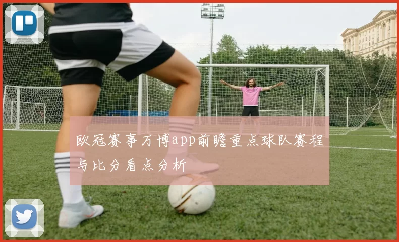 欧冠赛事万博app前瞻重点球队赛程与比分看点分析