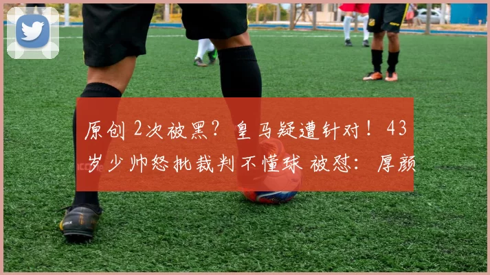 原创 2次被黑？皇马疑遭针对！43岁少帅怒批裁判不懂球 被怼：厚颜无耻
