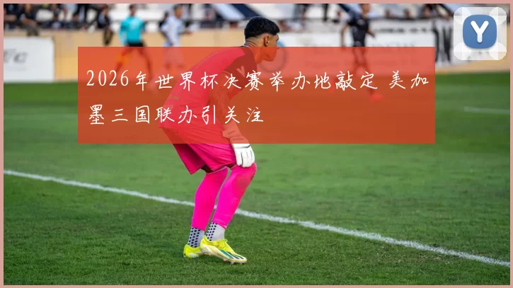 2026年世界杯决赛举办地敲定 美加墨三国联办引关注