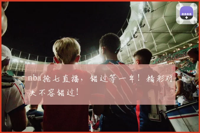 nba抢七直播，错过等一年！精彩对决不容错过！