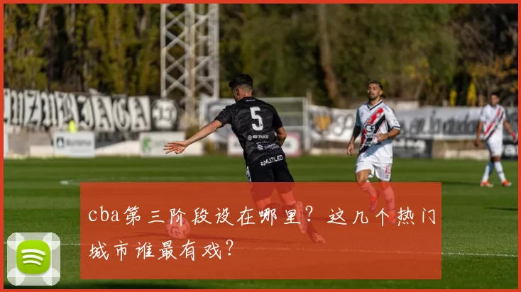 cba第三阶段设在哪里?这几个热门城市谁最有戏?