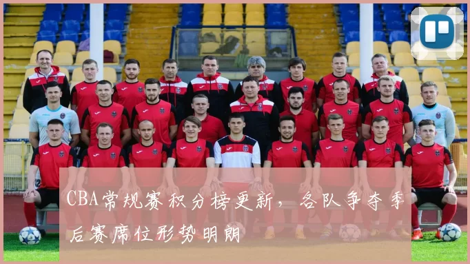 CBA常规赛积分榜更新，各队争夺季后赛席位形势明朗