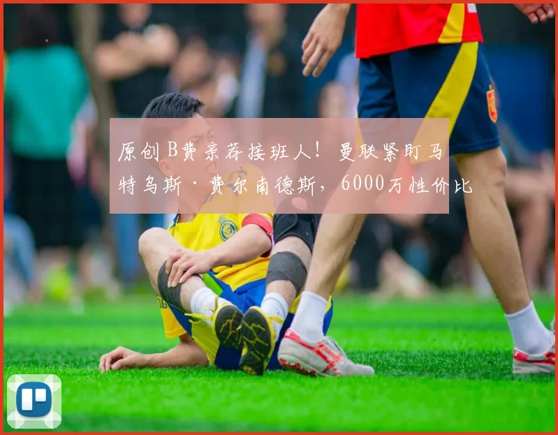 原创 B费亲荐接班人！曼联紧盯马特乌斯·费尔南德斯，6000万性价比高