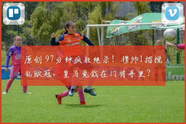 原创 97分钟疯狂绝杀!穆帅1招搅乱欧冠,皇马竟栽在门将手里?