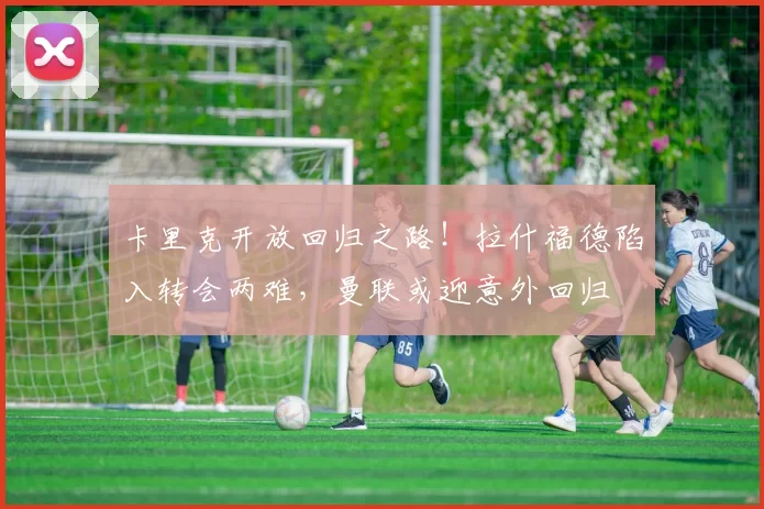 卡里克开放回归之路！拉什福德陷入转会两难，曼联或迎意外回归