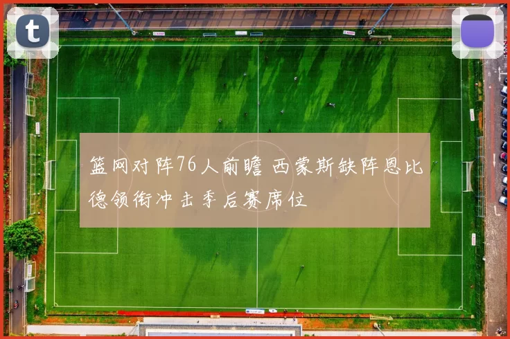 篮网对阵76人前瞻 西蒙斯缺阵恩比德领衔冲击季后赛席位