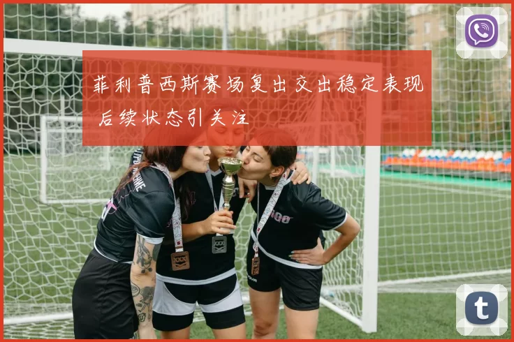 菲利普西斯赛场复出交出稳定表现 后续状态引关注