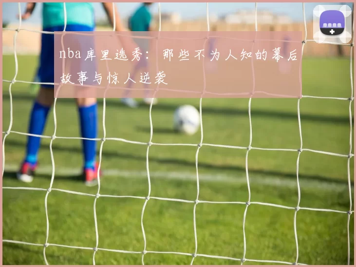 nba库里选秀：那些不为人知的幕后故事与惊人逆袭