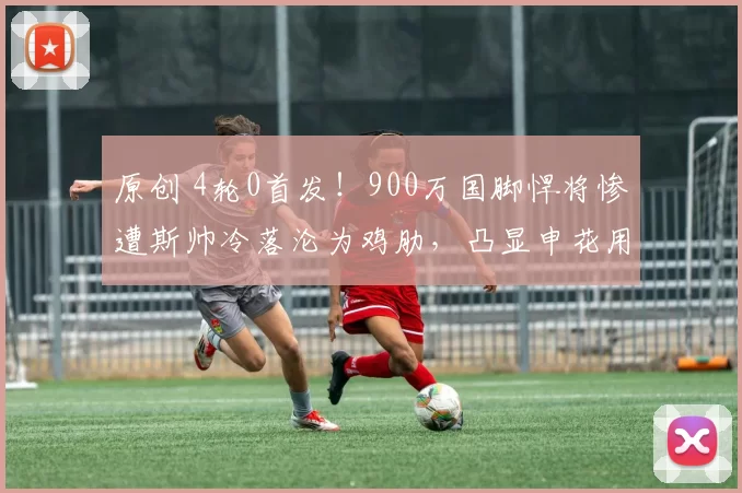原创 4轮0首发！900万国脚悍将惨遭斯帅冷落沦为鸡肋，凸显申花用人之败笔