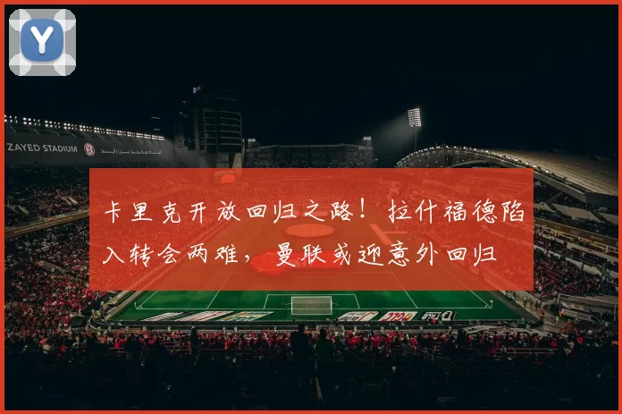 卡里克开放回归之路！拉什福德陷入转会两难，曼联或迎意外回归