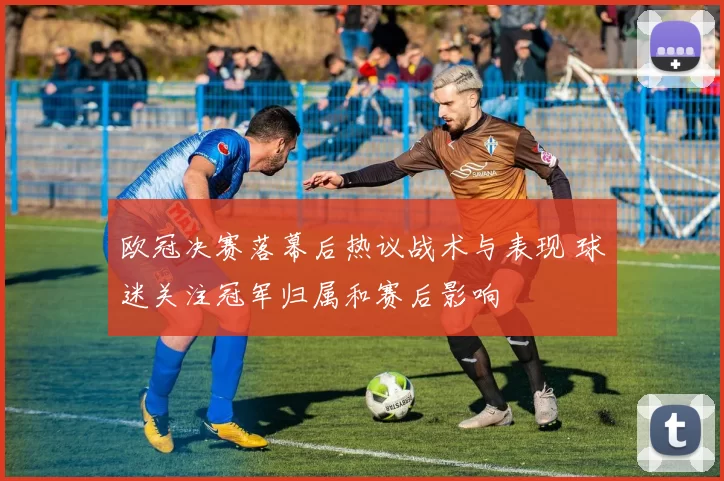 欧冠决赛落幕后热议战术与表现 球迷关注冠军归属和赛后影响