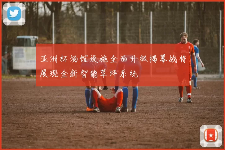 亚洲杯场馆设施全面升级揭幕战将展现全新智能草坪系统