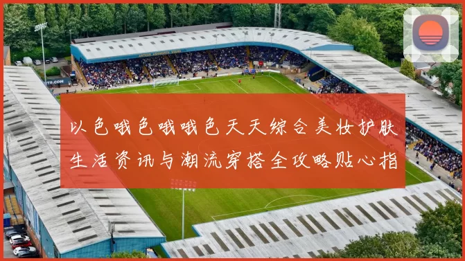 以色哦色哦哦色天天综合美妆护肤生活资讯与潮流穿搭全攻略贴心指南