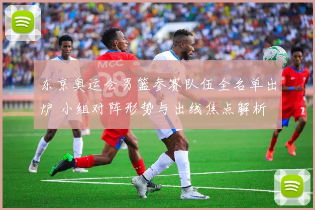 东京奥运会男篮参赛队伍全名单出炉 小组对阵形势与出线焦点解析