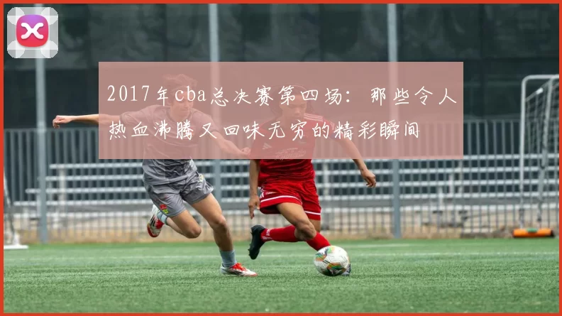 2017年cba总决赛第四场:那些令人热血沸腾又回味无穷的精彩瞬间