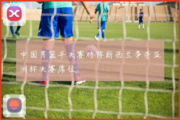 中国男篮半决赛对阵新西兰争夺亚洲杯决赛席位