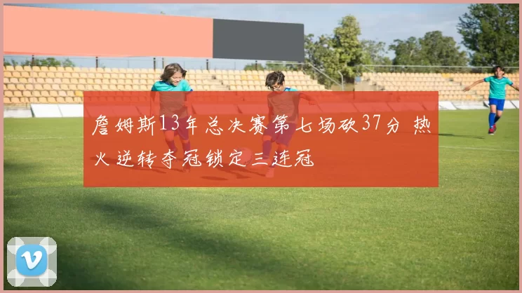 詹姆斯13年总决赛第七场砍37分 热火逆转夺冠锁定三连冠