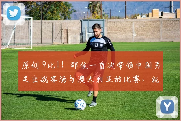 原创 9比1！邵佳一首次带领中国男足出战客场与澳大利亚的比赛，就取得大胜