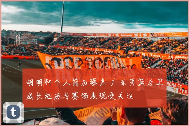 胡明轩个人简历曝光 广东男篮后卫成长经历与赛场表现受关注