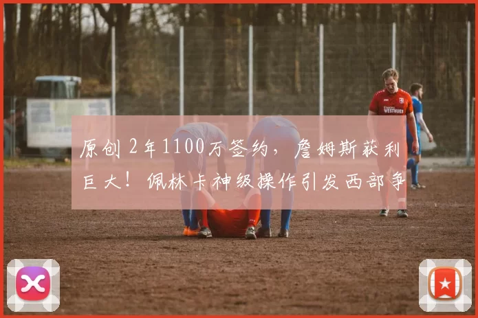 原创 2年1100万签约，詹姆斯获利巨大！佩林卡神级操作引发西部争冠新变数