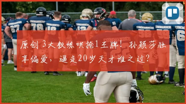 原创 3大教练哄抢1王牌!孙颖莎独享偏爱,逼走20岁天才谁之过?