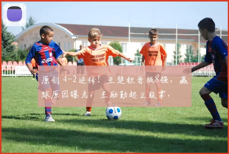 原创 4-2逆转！王楚钦晋级8强，赢球原因曝光，王励勤起立鼓掌，