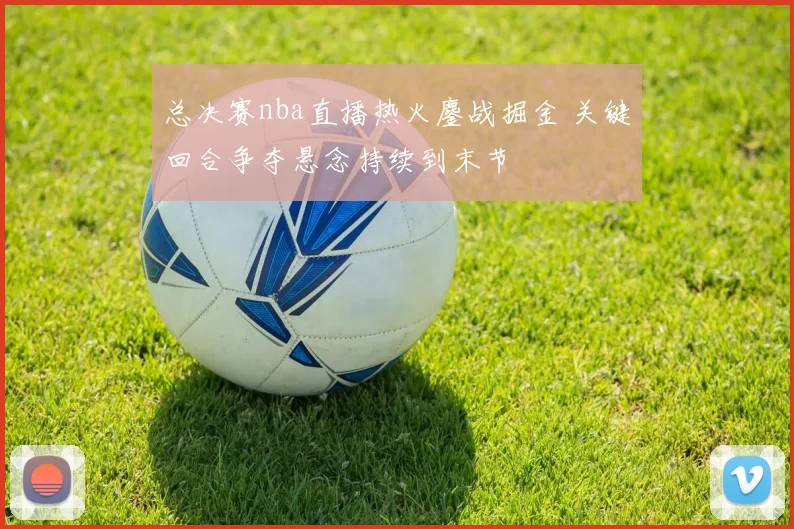 总决赛nba直播热火鏖战掘金 关键回合争夺悬念持续到末节