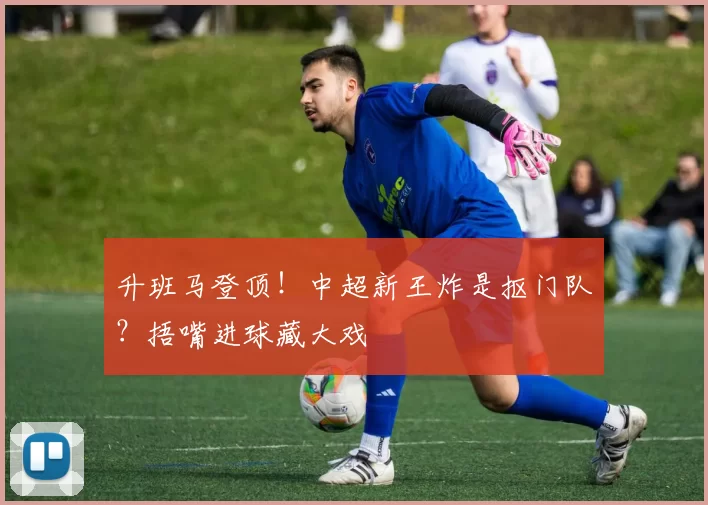 升班马登顶！中超新王炸是抠门队？捂嘴进球藏大戏