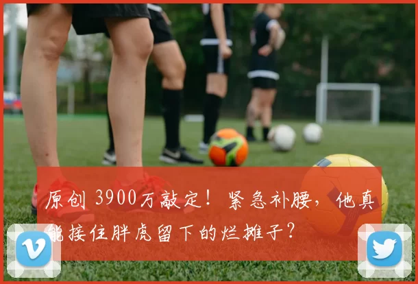 原创 3900万敲定！紧急补腰，他真能接住胖虎留下的烂摊子？