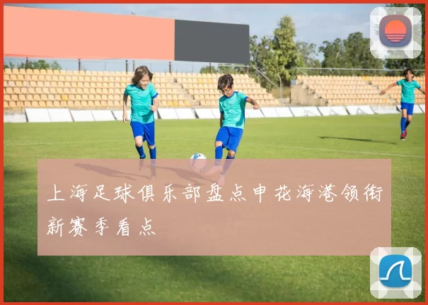 上海足球俱乐部盘点申花海港领衔新赛季看点