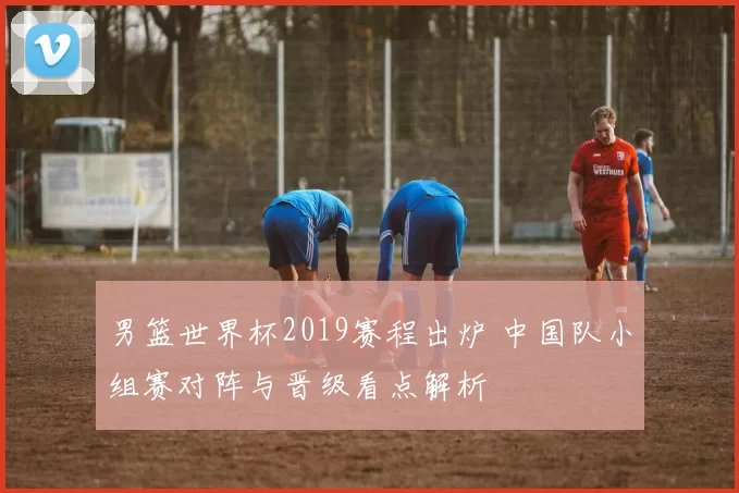 男篮世界杯2019赛程出炉 中国队小组赛对阵与晋级看点解析