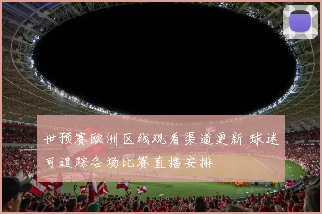 世预赛欧洲区线观看渠道更新 球迷可追踪各场比赛直播安排