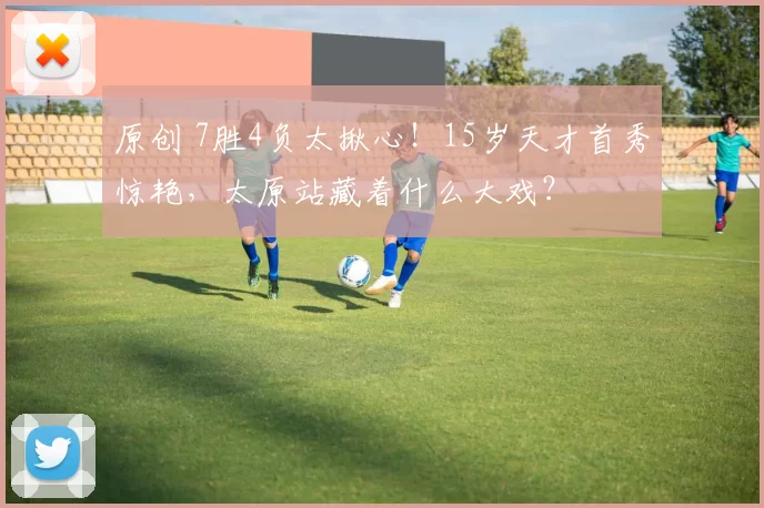 原创 7胜4负太揪心！15岁天才首秀惊艳，太原站藏着什么大戏？