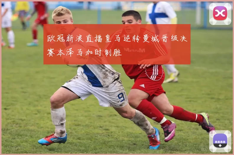 欧冠新浪直播皇马逆转曼城晋级决赛本泽马加时制胜