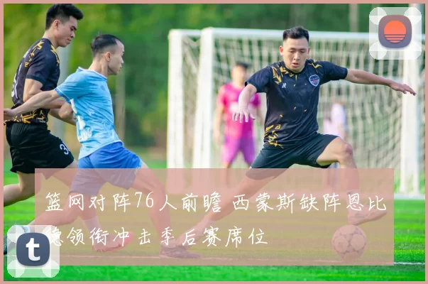 篮网对阵76人前瞻 西蒙斯缺阵恩比德领衔冲击季后赛席位