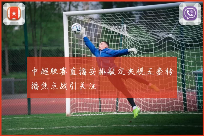 中超联赛直播安排敲定央视五套转播焦点战引关注