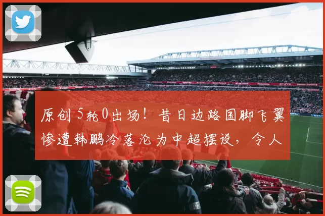 原创 5轮0出场！昔日边路国脚飞翼惨遭韩鹏冷落沦为中超摆设，令人唏嘘