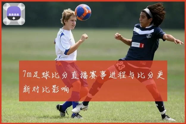 7m足球比分直播赛事进程与比分更新对比影响
