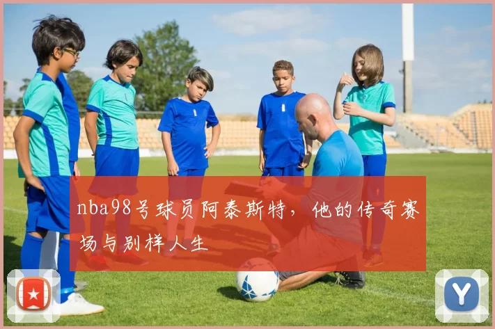 nba98号球员阿泰斯特，他的传奇赛场与别样人生