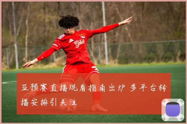 亚预赛直播观看指南出炉 多平台转播安排引关注