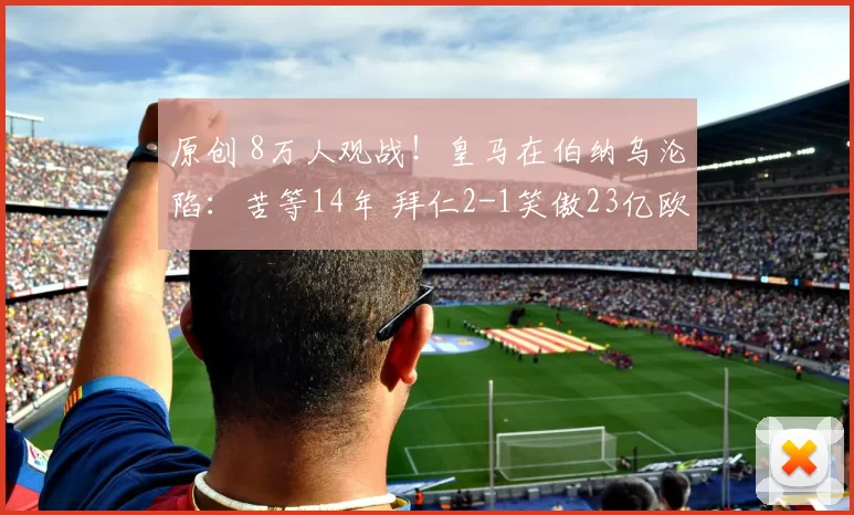 原创 8万人观战！皇马在伯纳乌沦陷：苦等14年 拜仁2-1笑傲23亿欧洲德比
