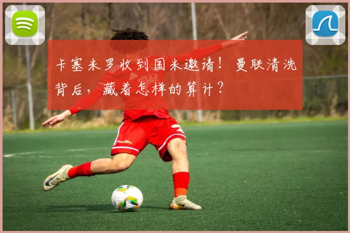 卡塞米罗收到国米邀请！曼联清洗背后，藏着怎样的算计？