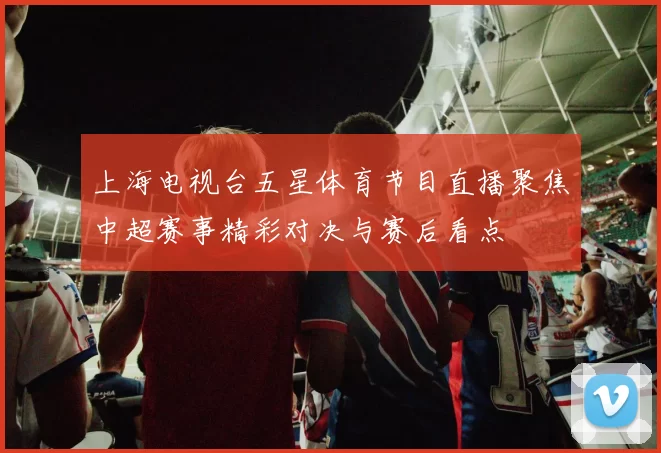 上海电视台五星体育节目直播聚焦中超赛事精彩对决与赛后看点