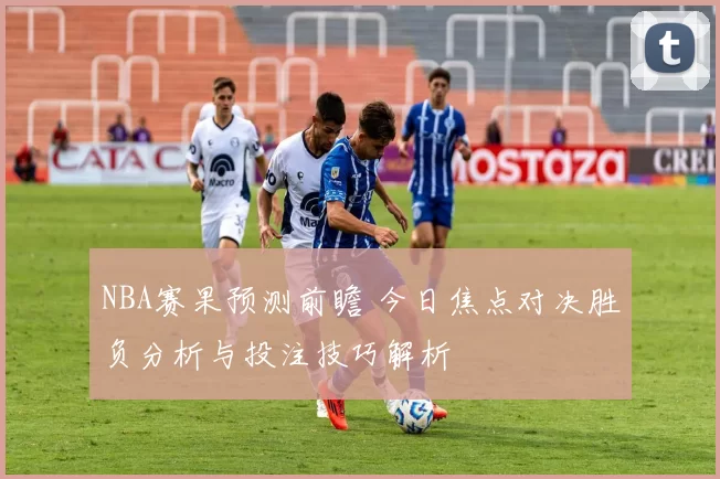 NBA赛果预测前瞻 今日焦点对决胜负分析与投注技巧解析