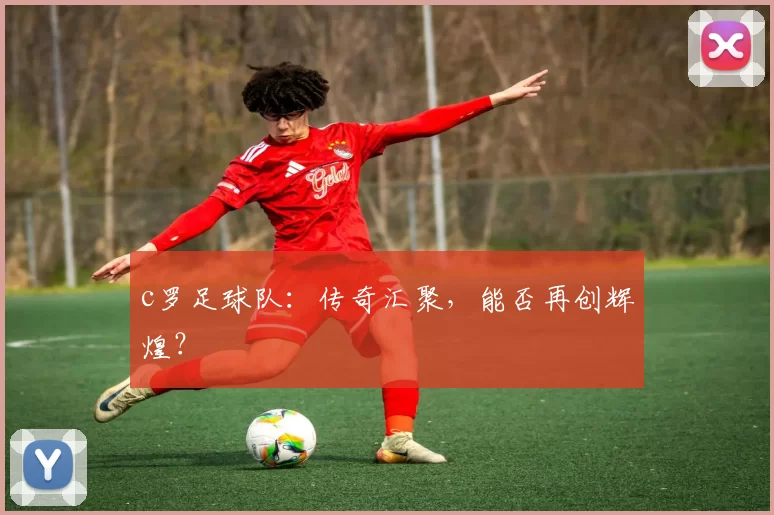 c罗足球队：传奇汇聚，能否再创辉煌？