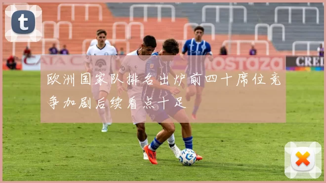 欧洲国家队排名出炉前四十席位竞争加剧后续看点十足
