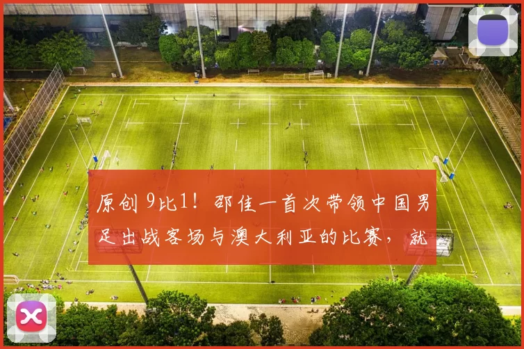 原创 9比1！邵佳一首次带领中国男足出战客场与澳大利亚的比赛，就取得大胜