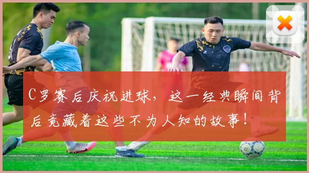 C罗赛后庆祝进球,这一经典瞬间背后竟藏着这些不为人知的故事!